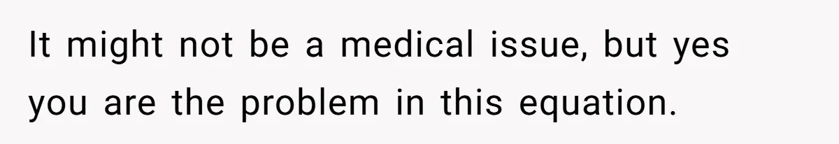 Man Telling Postpartum Wife He Find Women at Work Attractive After She Questioned His Hormones It might not be a medical issue, but yes you are the problem in this equation.