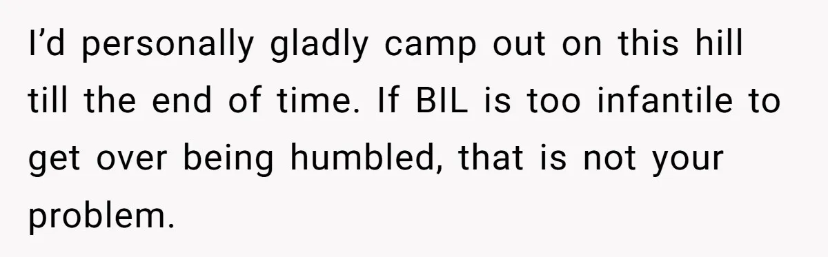 Sister-In-Law Lets Her Friend Publicly Humiliate BIL Over Stock Advice, Husband Thinks She’s To Blame I’d personally gladly camp out on this hill till the end of time. If BIL is too infantile to get over being humbled, that is not your problem.