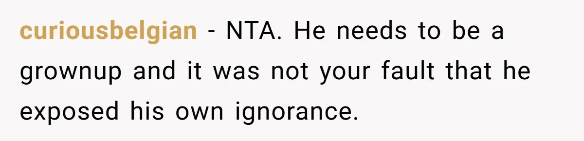 Sister-In-Law Lets Her Friend Publicly Humiliate BIL Over Stock Advice, Husband Thinks She’s To Blame curiousbelgian − NTA. He needs to be a grownup and it was not your fault that he exposed his own ignorance.