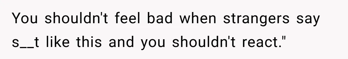 You shouldn't feel bad when strangers say s__t like this and you shouldn't react."