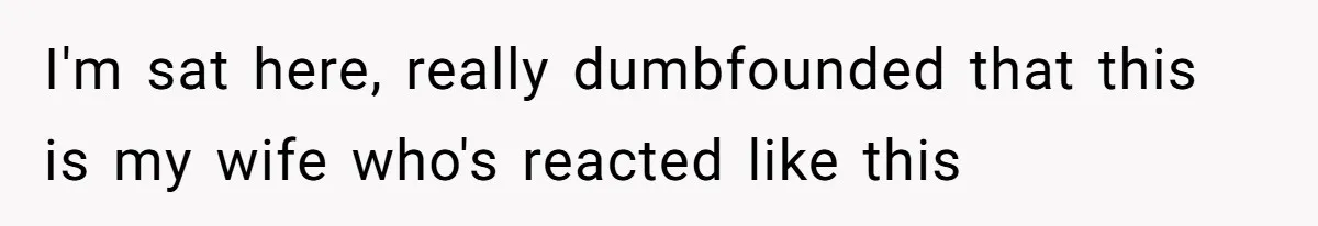 I'm sat here, really dumbfounded that this is my wife who's reacted like this