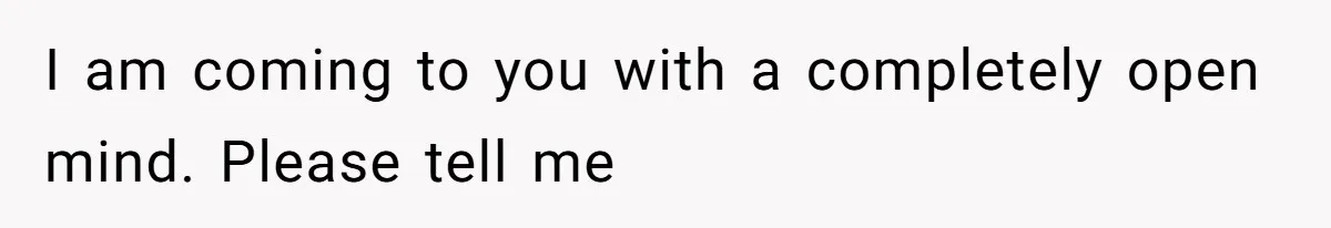 I am coming to you with a completely open mind. Please tell me