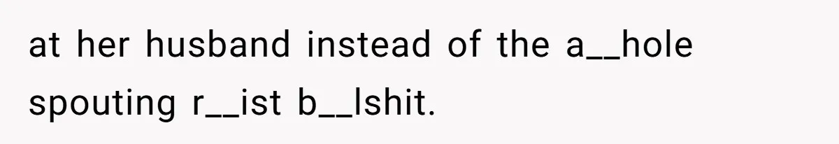 at her husband instead of the a__hole spouting r__ist b__lshit.