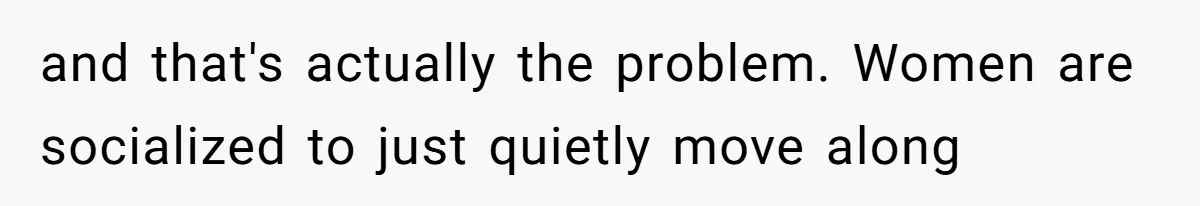 and that's actually the problem. Women are socialized to just quietly move along