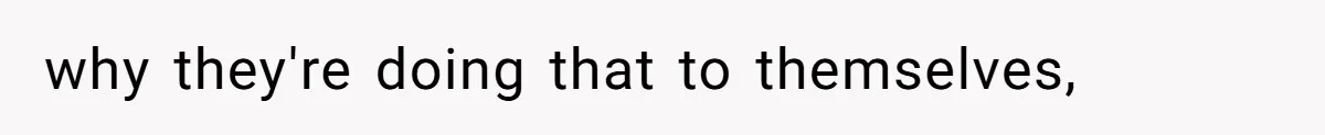why they're doing that to themselves,