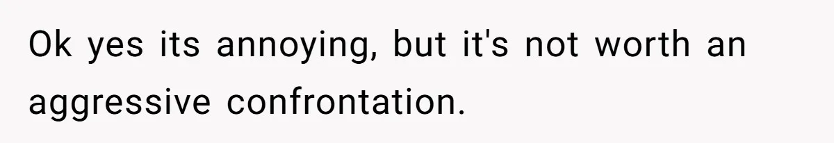 Ok yes its annoying, but it's not worth an aggressive confrontation.