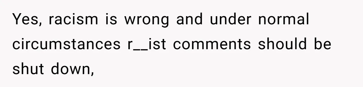 Yes, racism is wrong and under normal circumstances r__ist comments should be shut down,