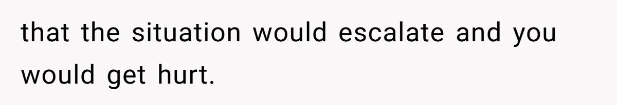 that the situation would escalate and you would get hurt.