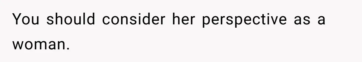 You should consider her perspective as a woman.