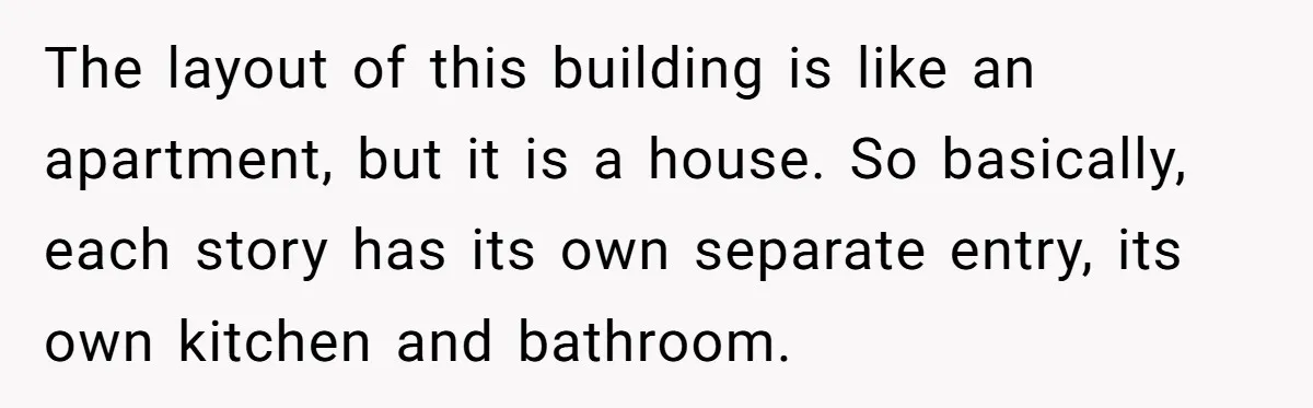 Woman Doesn’t Tell Boyfriend She Owns The Building They Live In, Now He’s Demanding Rent Money The layout of this building is like an apartment, but it is a house. So basically, each story has its own separate entry, its own kitchen and bathroom.