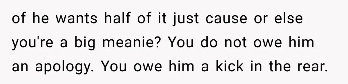 Woman Doesn’t Tell Boyfriend She Owns The Building They Live In, Now He’s Demanding Rent Money of he wants half of it just cause or else you're a big meanie? You do not owe him an apology. You owe him a kick in the rear.