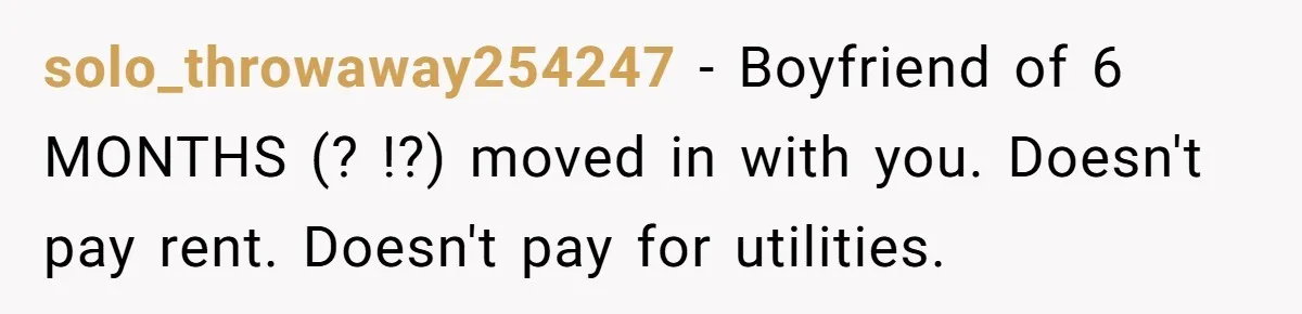 Woman Doesn’t Tell Boyfriend She Owns The Building They Live In, Now He’s Demanding Rent Money solo_throwaway254247 − Boyfriend of 6 MONTHS (? !?) moved in with you. Doesn't pay rent. Doesn't pay for utilities.
