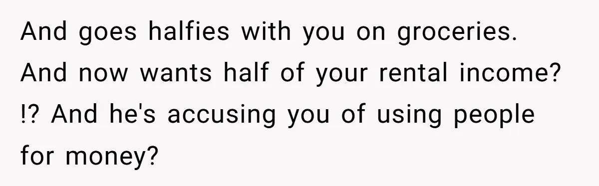 Woman Doesn’t Tell Boyfriend She Owns The Building They Live In, Now He’s Demanding Rent Money And goes halfies with you on groceries. And now wants half of your rental income? !? And he's accusing you of using people for money?