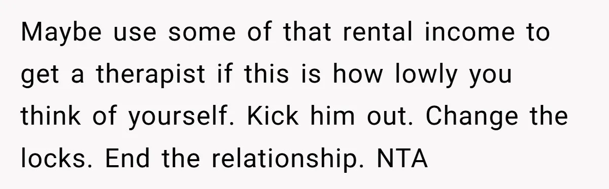 Woman Doesn’t Tell Boyfriend She Owns The Building They Live In, Now He’s Demanding Rent Money Maybe use some of that rental income to get a therapist if this is how lowly you think of yourself. Kick him out. Change the locks. End the relationship. NTA