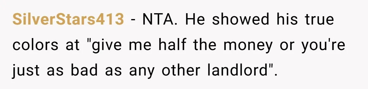 Woman Doesn’t Tell Boyfriend She Owns The Building They Live In, Now He’s Demanding Rent Money SilverStars413 − NTA. He showed his true colors at "give me half the money or you're just as bad as any other landlord".