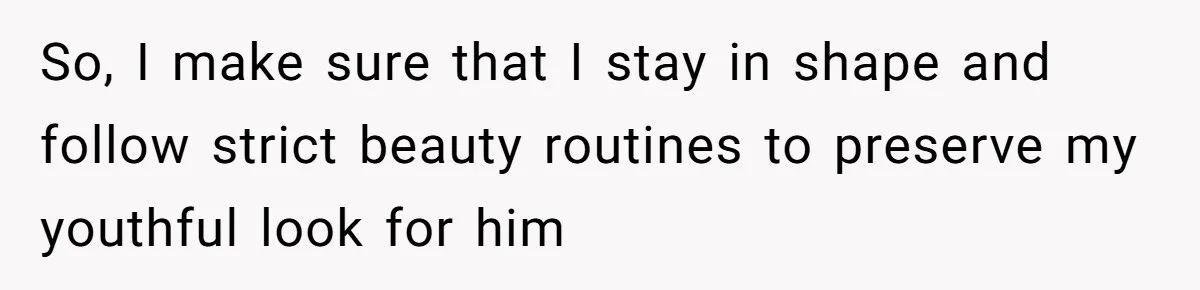 So, I make sure that I stay in shape and follow strict beauty routines to preserve my youthful look for him