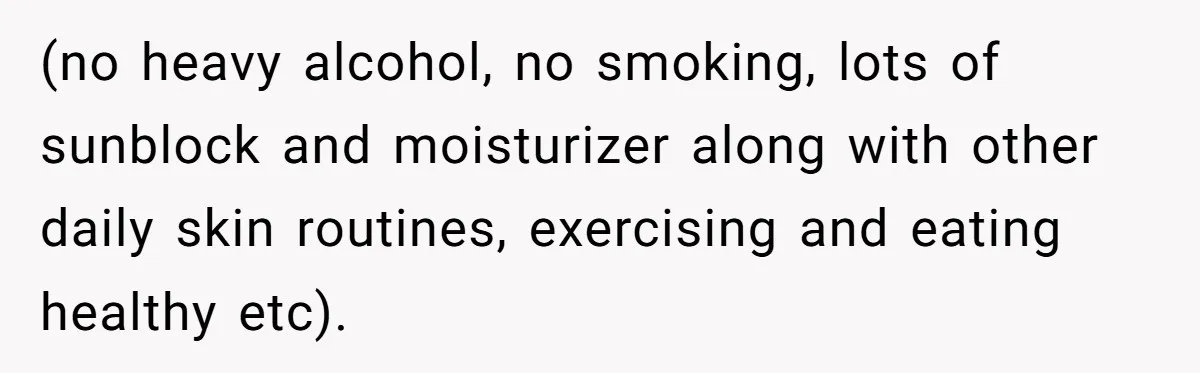 (no heavy alcohol, no smoking, lots of sunblock and moisturizer along with other daily skin routines, exercising and eating healthy etc).