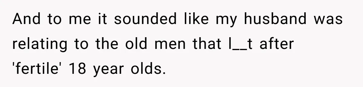 And to me it sounded like my husband was relating to the old men that l__t after 'fertile' 18 year olds.