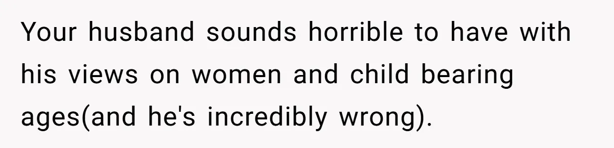 Your husband sounds horrible to have with his views on women and child bearing ages(and he's incredibly wrong).