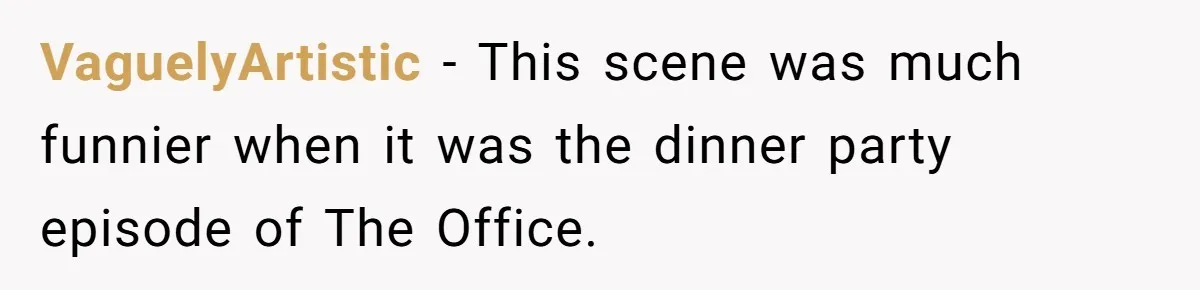 VaguelyArtistic − This scene was much funnier when it was the dinner party episode of The Office.