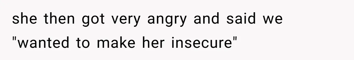 she then got very angry and said we "wanted to make her insecure"