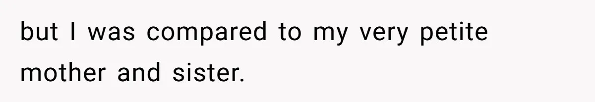 but I was compared to my very petite mother and sister.