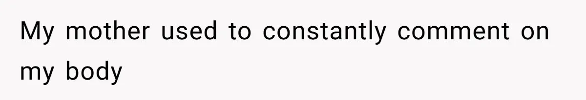 My mother used to constantly comment on my body