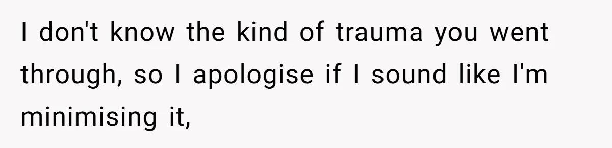 I don't know the kind of trauma you went through, so I apologise if I sound like I'm minimising it,