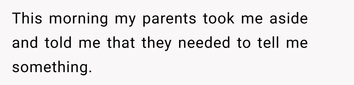 This morning my parents took me aside and told me that they needed to tell me something.