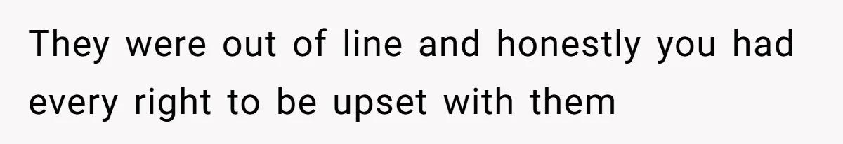 They were out of line and honestly you had every right to be upset with them