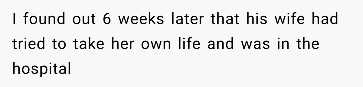 I found out 6 weeks later that his wife had tried to take her own life and was in the hospital