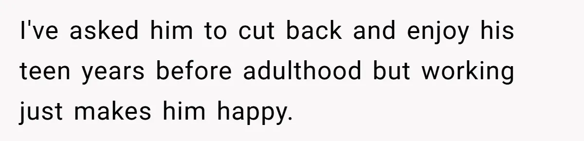 I've asked him to cut back and enjoy his teen years before adulthood but working just makes him happy.