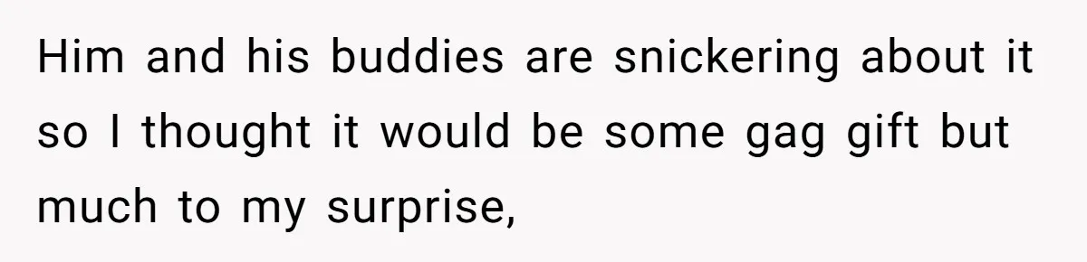 Him and his buddies are snickering about it so I thought it would be some gag gift but much to my surprise,