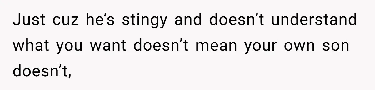 Just cuz he’s stingy and doesn’t understand what you want doesn’t mean your own son doesn’t,