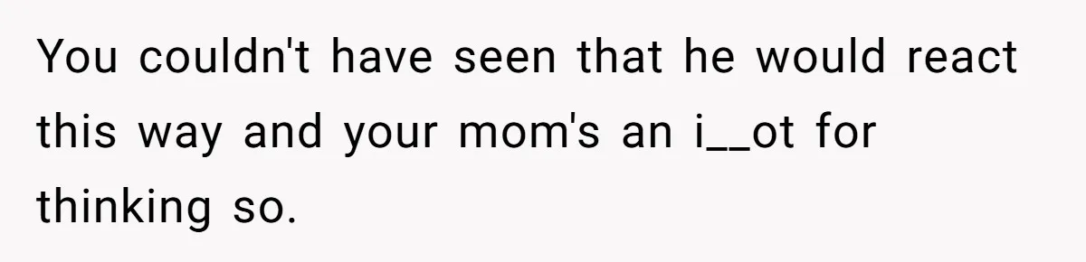You couldn't have seen that he would react this way and your mom's an i__ot for thinking so.