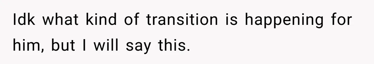 Idk what kind of transition is happening for him, but I will say this.