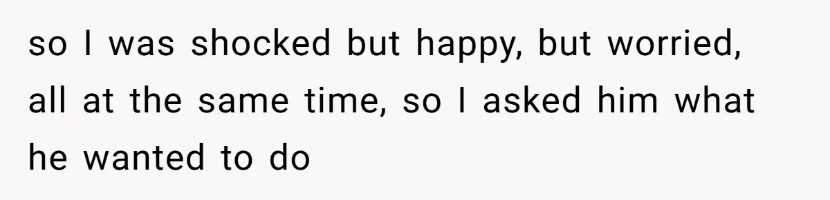 so I was shocked but happy, but worried, all at the same time, so I asked him what he wanted to do