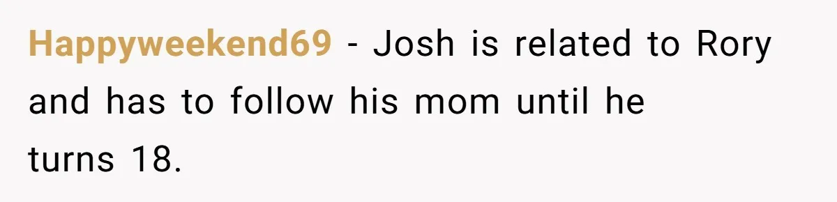 Happyweekend69 − Josh is related to Rory and has to follow his mom until he turns 18.
