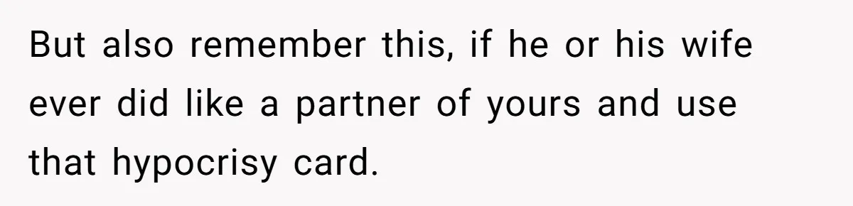 But also remember this, if he or his wife ever did like a partner of yours and use that hypocrisy card.