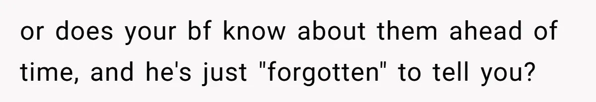 or does your bf know about them ahead of time, and he's just "forgotten" to tell you?
