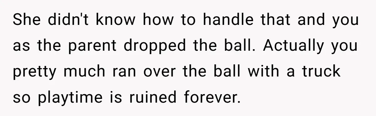 Father Chooses "Child-Free" Life After Raising Daughter for Five Years, Now Refuses All Contact She didn't know how to handle that and you as the parent dropped the ball. Actually you pretty much ran over the ball with a truck so playtime is ruined...