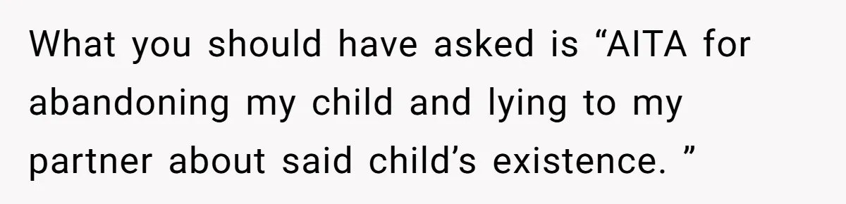 Father Chooses "Child-Free" Life After Raising Daughter for Five Years, Now Refuses All Contact What you should have asked is “AITA for abandoning my child and lying to my partner about said child’s existence. ”