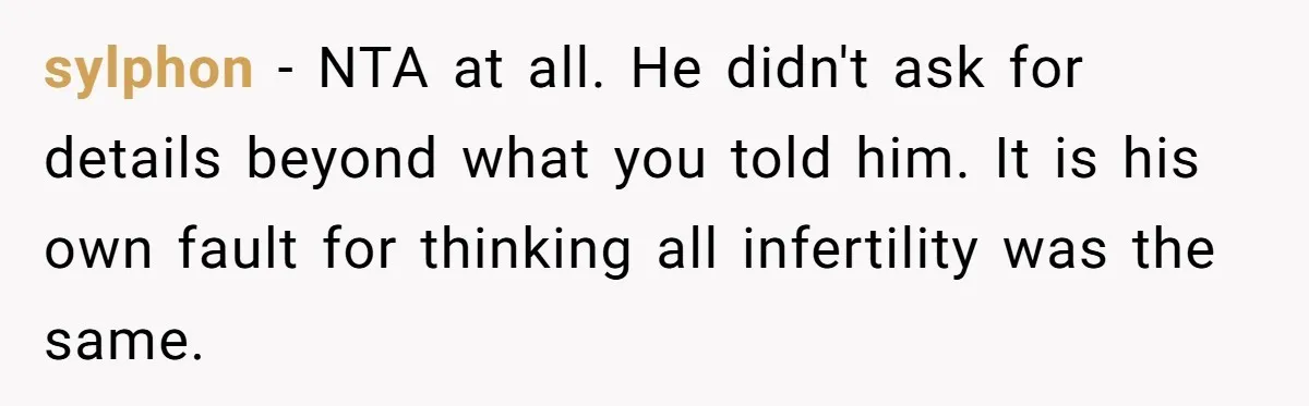 Girlfriend Told Her Partner She Was Infertile, But Didn’t Mention The Hysterectomy—Now He’s Furious sylphon − NTA at all. He didn't ask for details beyond what you told him. It is his own fault for thinking all infertility was the same.