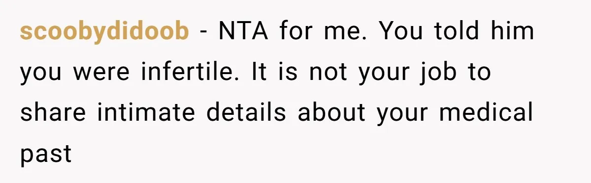 Girlfriend Told Her Partner She Was Infertile, But Didn’t Mention The Hysterectomy—Now He’s Furious scoobydidoob − NTA for me. You told him you were infertile. It is not your job to share intimate details about your medical past