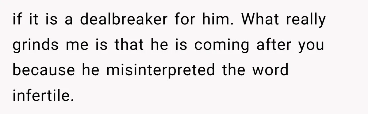 Girlfriend Told Her Partner She Was Infertile, But Didn’t Mention The Hysterectomy—Now He’s Furious if it is a dealbreaker for him. What really grinds me is that he is coming after you because he misinterpreted the word infertile.
