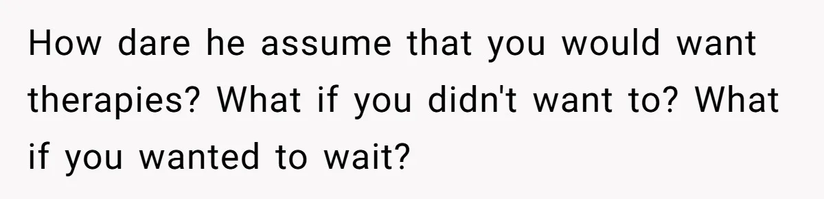 Girlfriend Told Her Partner She Was Infertile, But Didn’t Mention The Hysterectomy—Now He’s Furious How dare he assume that you would want therapies? What if you didn't want to? What if you wanted to wait?