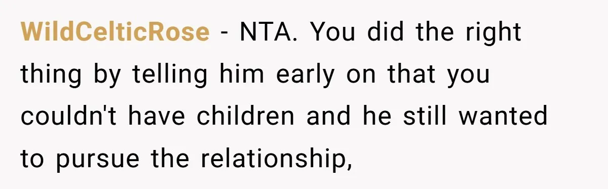 Girlfriend Told Her Partner She Was Infertile, But Didn’t Mention The Hysterectomy—Now He’s Furious WildCelticRose − NTA. You did the right thing by telling him early on that you couldn't have children and he still wanted to pursue the relationship,