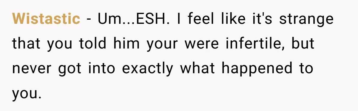 Girlfriend Told Her Partner She Was Infertile, But Didn’t Mention The Hysterectomy—Now He’s Furious Wistastic − Um...ESH. I feel like it's strange that you told him your were infertile, but never got into exactly what happened to you.