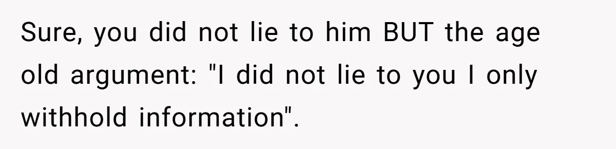 Girlfriend Told Her Partner She Was Infertile, But Didn’t Mention The Hysterectomy—Now He’s Furious Sure, you did not lie to him BUT the age old argument: "I did not lie to you I only withhold information".