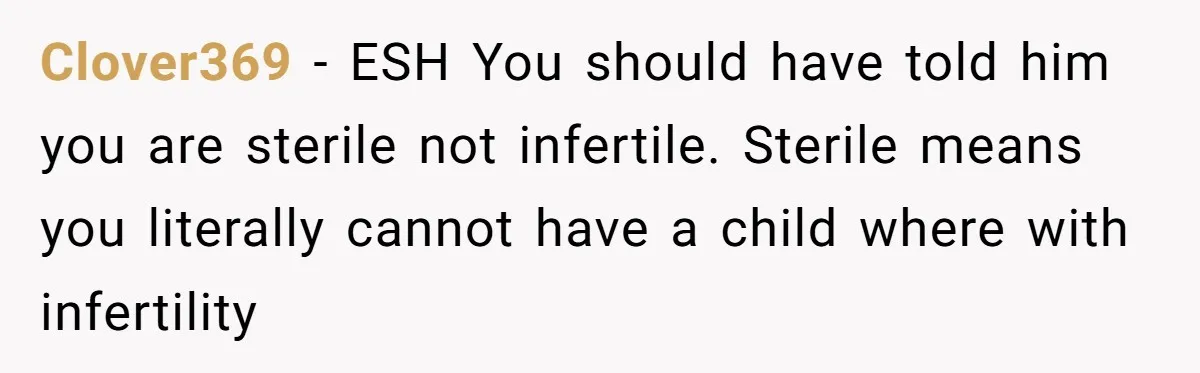 Girlfriend Told Her Partner She Was Infertile, But Didn’t Mention The Hysterectomy—Now He’s Furious Clover369 − ESH You should have told him you are sterile not infertile. Sterile means you literally cannot have a child where with infertility